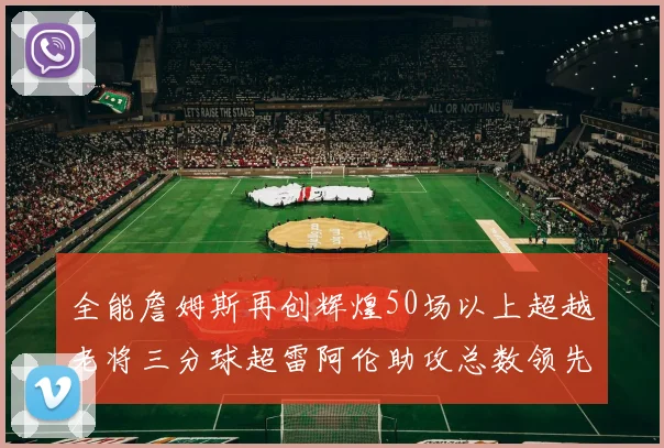 全能詹姆斯再创辉煌50场以上超越老将三分球超雷阿伦助攻总数领先隆多