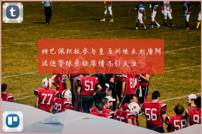 姆巴佩积极参与皇马训练米利唐阿诺德等球员缺席情况引关注