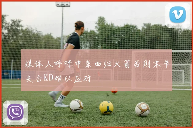 媒体人呼吁申京回归火箭否则末节夹击KD难以应对
