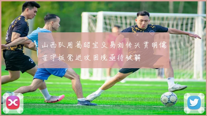 山西队用葛昭宝交易刘传兴贾明儒苦守板凳进攻困境亟待破解