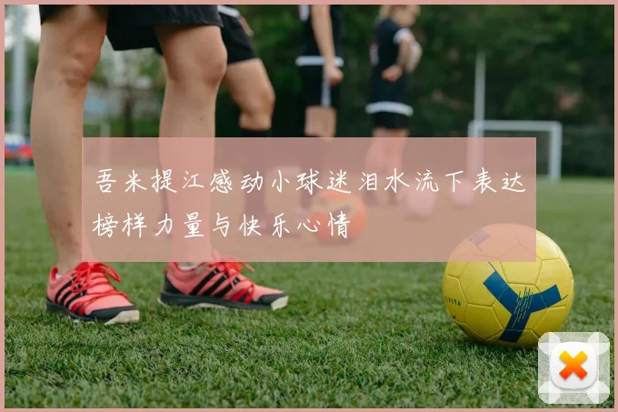 吾米提江感动小球迷泪水流下表达榜样力量与快乐心情