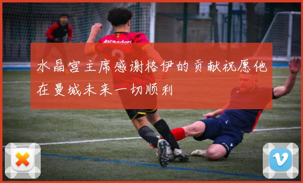 水晶宫主席感谢格伊的贡献祝愿他在曼城未来一切顺利