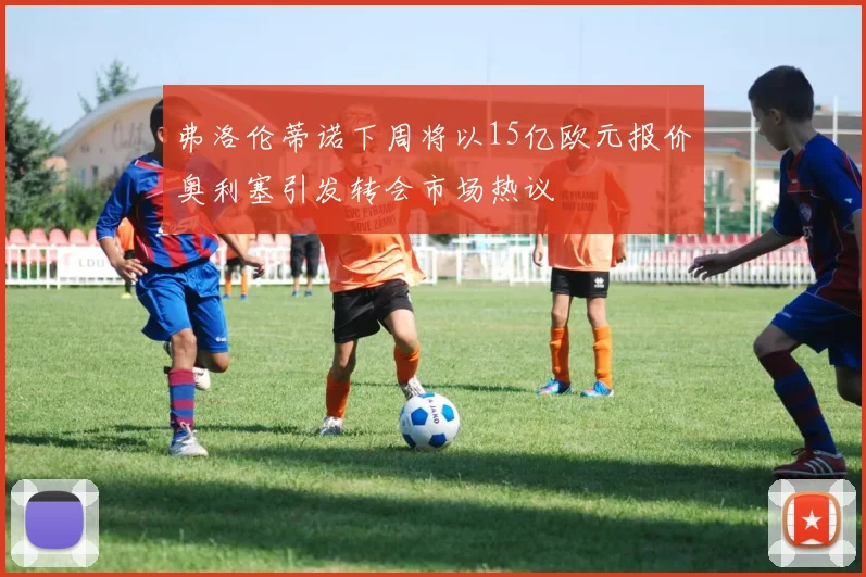 弗洛伦蒂诺下周将以15亿欧元报价奥利塞引发转会市场热议