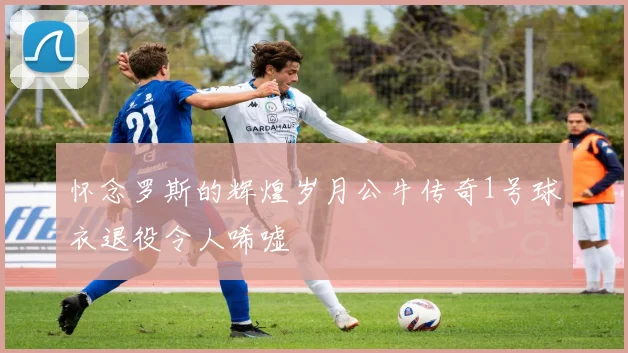 怀念罗斯的辉煌岁月公牛传奇1号球衣退役令人唏嘘