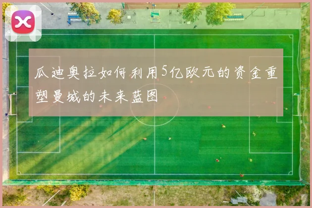 瓜迪奥拉如何利用5亿欧元的资金重塑曼城的未来蓝图